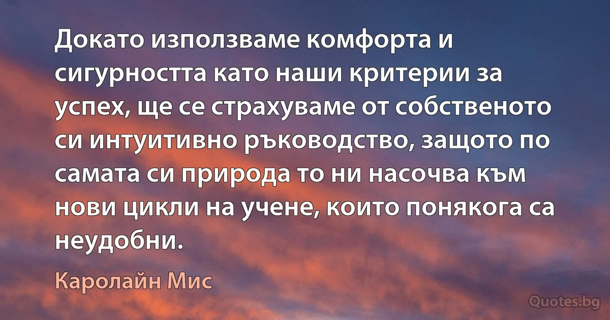 Докато използваме комфорта и сигурността като наши критерии за успех, ще се страхуваме от собственото си интуитивно ръководство, защото по самата си природа то ни насочва към нови цикли на учене, които понякога са неудобни. (Каролайн Мис)