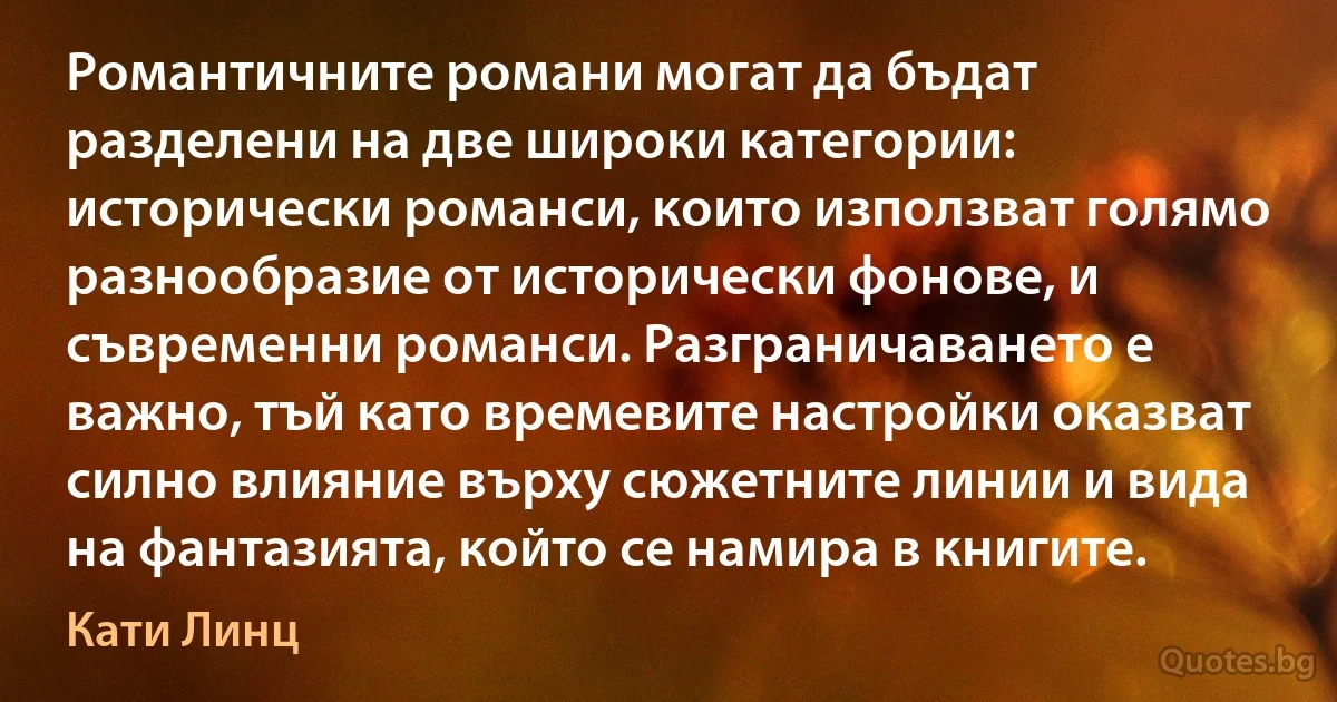 Романтичните романи могат да бъдат разделени на две широки категории: исторически романси, които използват голямо разнообразие от исторически фонове, и съвременни романси. Разграничаването е важно, тъй като времевите настройки оказват силно влияние върху сюжетните линии и вида на фантазията, който се намира в книгите. (Кати Линц)