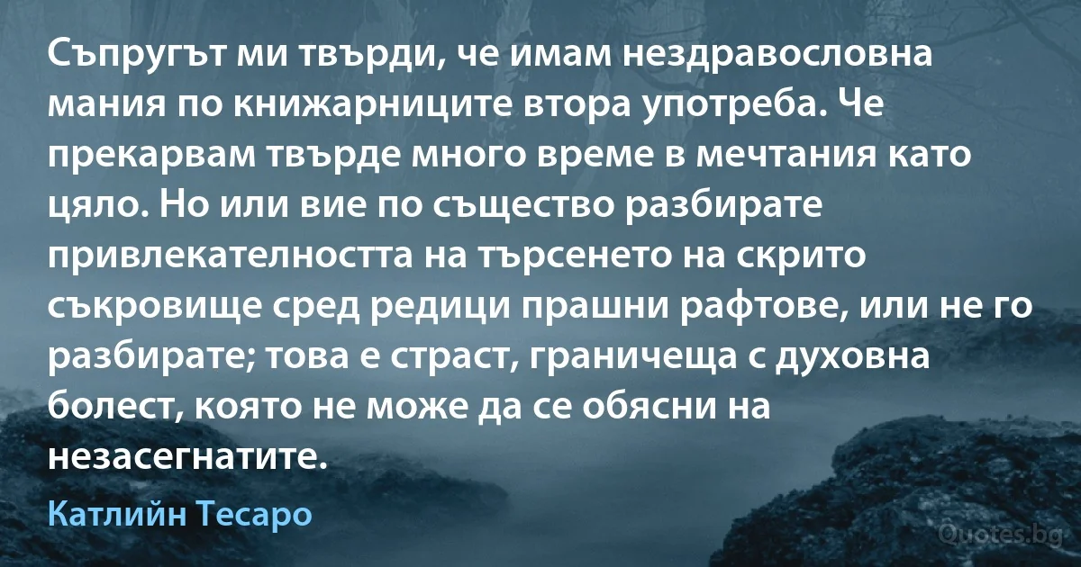 Съпругът ми твърди, че имам нездравословна мания по книжарниците втора употреба. Че прекарвам твърде много време в мечтания като цяло. Но или вие по същество разбирате привлекателността на търсенето на скрито съкровище сред редици прашни рафтове, или не го разбирате; това е страст, граничеща с духовна болест, която не може да се обясни на незасегнатите. (Катлийн Тесаро)