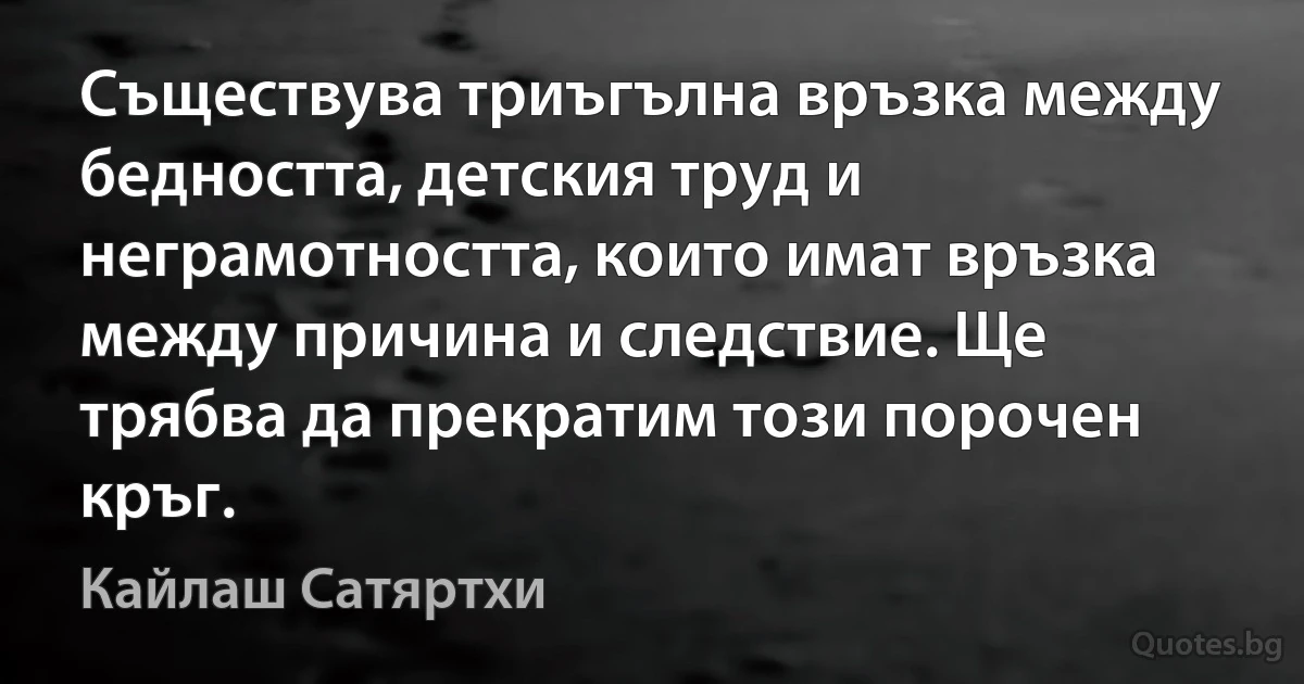 Съществува триъгълна връзка между бедността, детския труд и неграмотността, които имат връзка между причина и следствие. Ще трябва да прекратим този порочен кръг. (Кайлаш Сатяртхи)