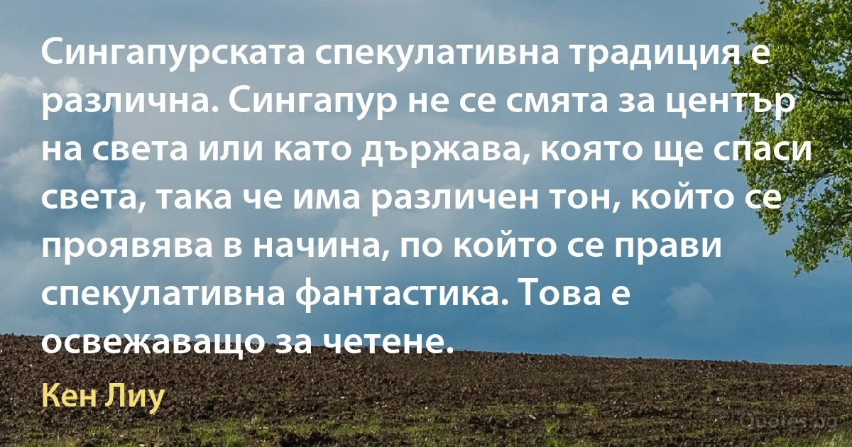 Сингапурската спекулативна традиция е различна. Сингапур не се смята за център на света или като държава, която ще спаси света, така че има различен тон, който се проявява в начина, по който се прави спекулативна фантастика. Това е освежаващо за четене. (Кен Лиу)