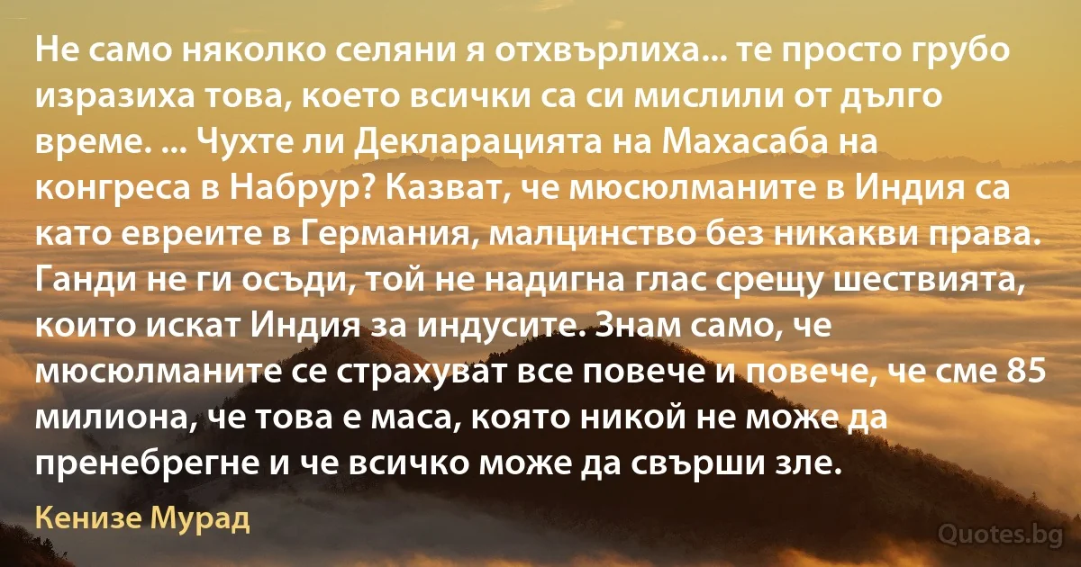 Не само няколко селяни я отхвърлиха... те просто грубо изразиха това, което всички са си мислили от дълго време. ... Чухте ли Декларацията на Махасаба на конгреса в Набрур? Казват, че мюсюлманите в Индия са като евреите в Германия, малцинство без никакви права. Ганди не ги осъди, той не надигна глас срещу шествията, които искат Индия за индусите. Знам само, че мюсюлманите се страхуват все повече и повече, че сме 85 милиона, че това е маса, която никой не може да пренебрегне и че всичко може да свърши зле. (Кенизе Мурад)