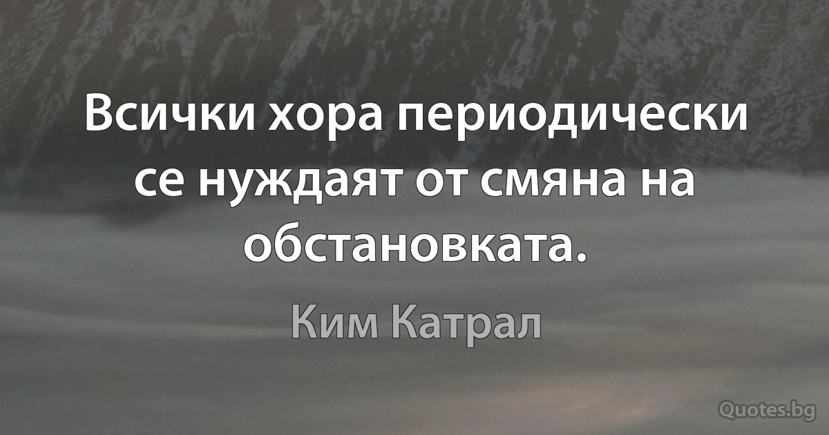 Всички хора периодически се нуждаят от смяна на обстановката. (Ким Катрал)