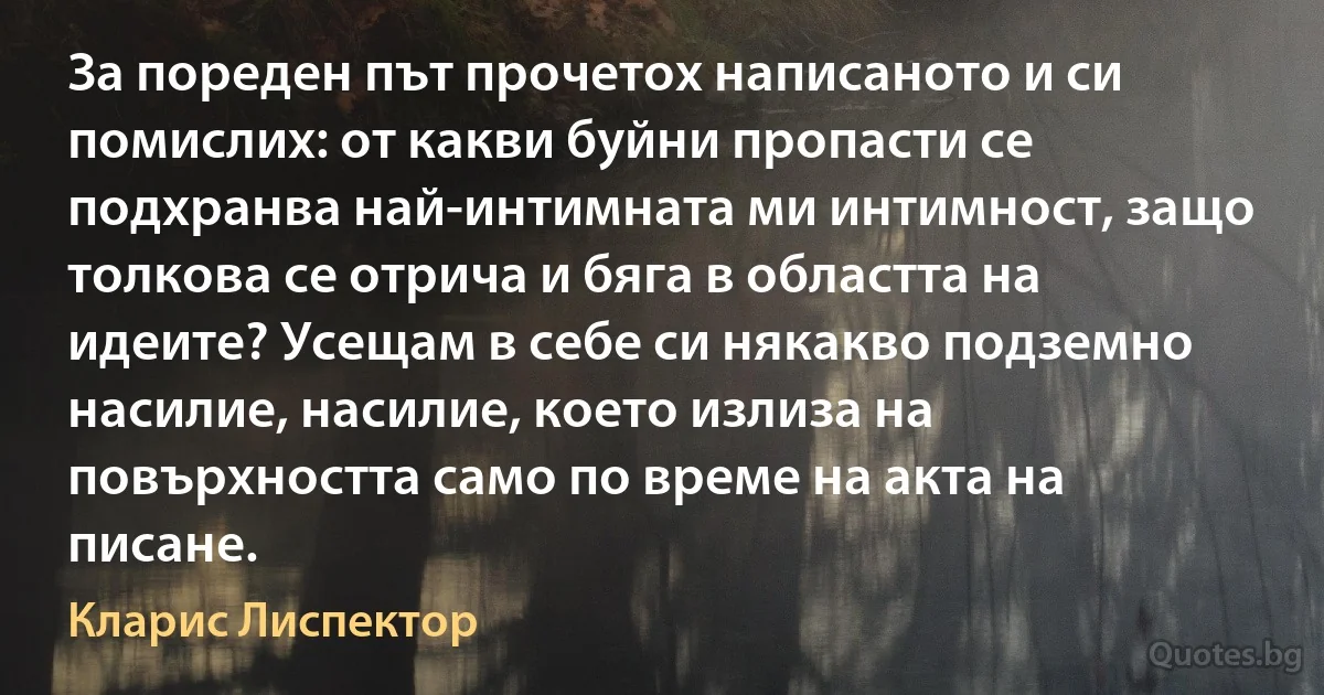 За пореден път прочетох написаното и си помислих: от какви буйни пропасти се подхранва най-интимната ми интимност, защо толкова се отрича и бяга в областта на идеите? Усещам в себе си някакво подземно насилие, насилие, което излиза на повърхността само по време на акта на писане. (Кларис Лиспектор)