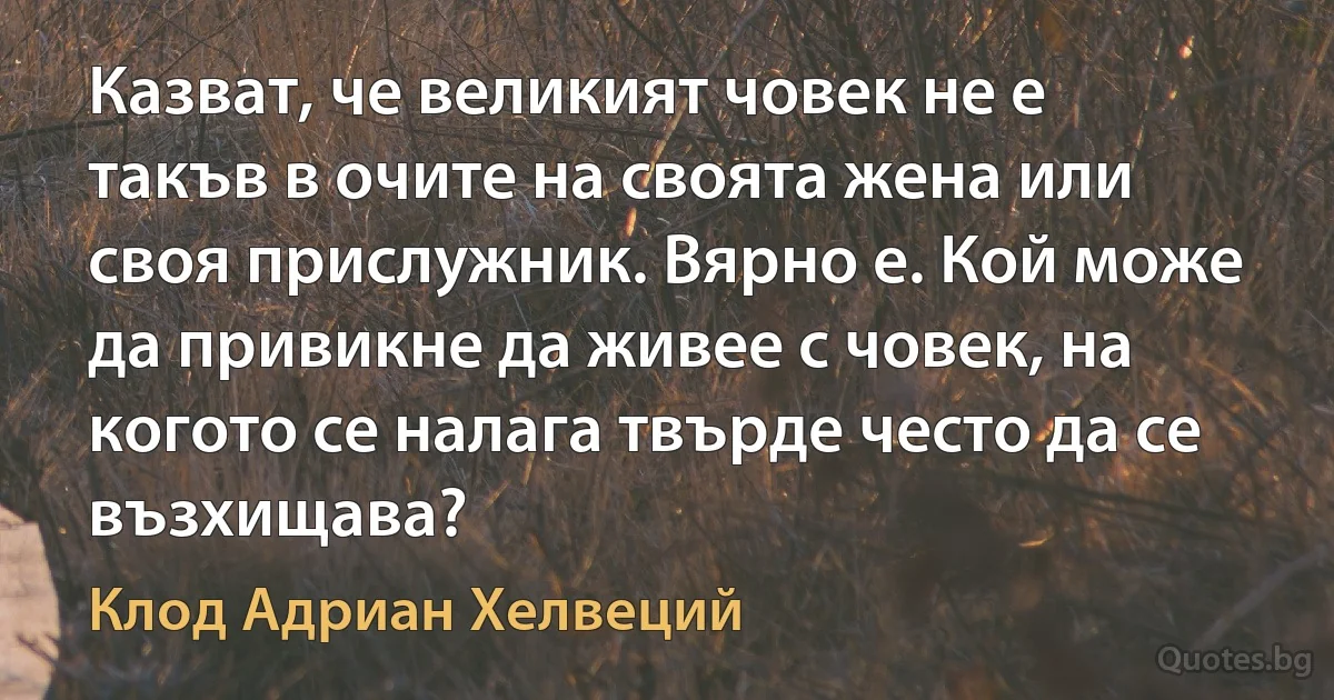 Казват, че великият човек не е такъв в очите на своята жена или своя прислужник. Вярно е. Кой може да привикне да живее с човек, на когото се налага твърде често да се възхищава? (Клод Адриан Хелвеций)