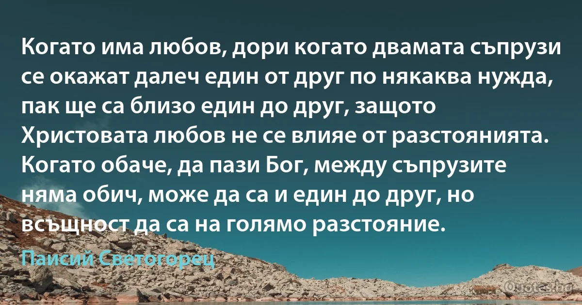 Когато има любов, дори когато двамата съпрузи се окажат далеч един от друг по някаква нужда, пак ще са близо един до друг, защото Христовата любов не се влияе от разстоянията. Когато обаче, да пази Бог, между съпрузите няма обич, може да са и един до друг, но всъщност да са на голямо разстояние. (Паисий Светогорец)