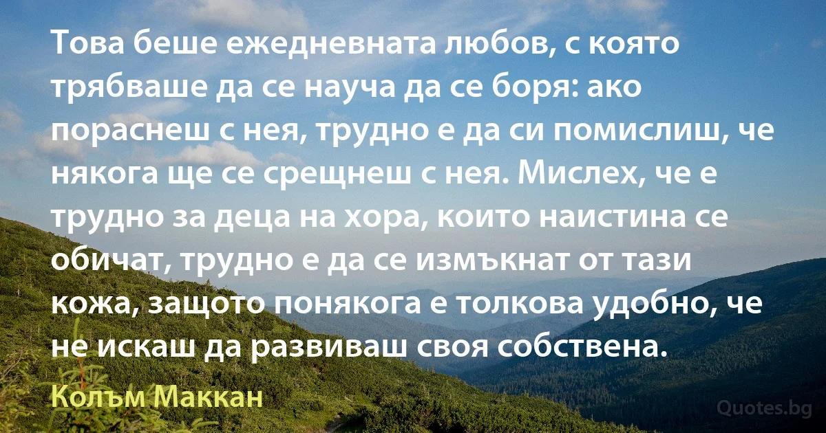 Това беше ежедневната любов, с която трябваше да се науча да се боря: ако пораснеш с нея, трудно е да си помислиш, че някога ще се срещнеш с нея. Мислех, че е трудно за деца на хора, които наистина се обичат, трудно е да се измъкнат от тази кожа, защото понякога е толкова удобно, че не искаш да развиваш своя собствена. (Колъм Маккан)