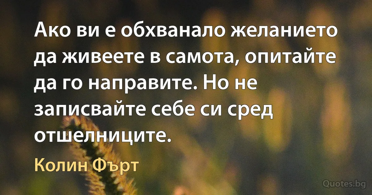 Ако ви е обхванало желанието да живеете в самота, опитайте да го направите. Но не записвайте себе си сред отшелниците. (Колин Фърт)