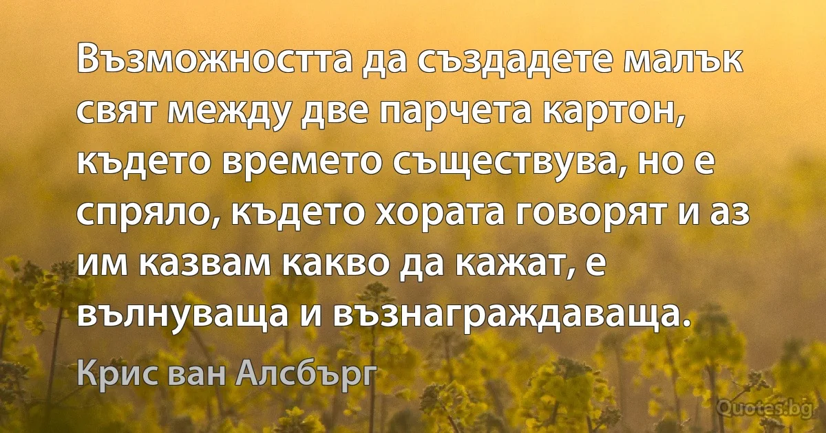 Възможността да създадете малък свят между две парчета картон, където времето съществува, но е спряло, където хората говорят и аз им казвам какво да кажат, е вълнуваща и възнаграждаваща. (Крис ван Алсбърг)