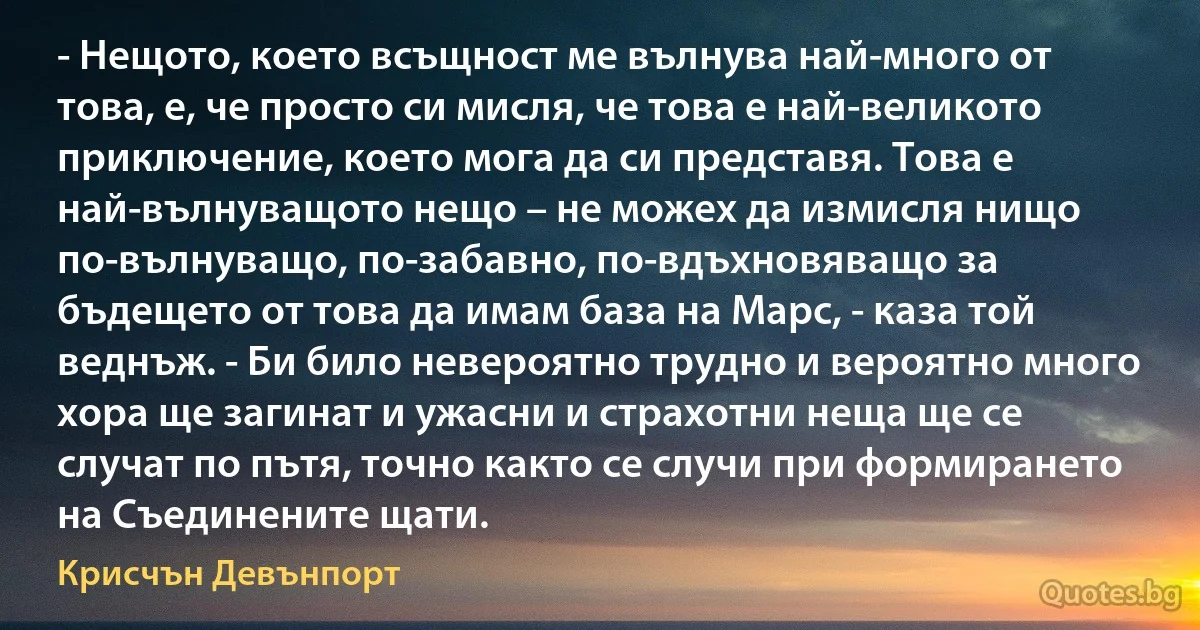 - Нещото, което всъщност ме вълнува най-много от това, е, че просто си мисля, че това е най-великото приключение, което мога да си представя. Това е най-вълнуващото нещо – не можех да измисля нищо по-вълнуващо, по-забавно, по-вдъхновяващо за бъдещето от това да имам база на Марс, - каза той веднъж. - Би било невероятно трудно и вероятно много хора ще загинат и ужасни и страхотни неща ще се случат по пътя, точно както се случи при формирането на Съединените щати. (Крисчън Девънпорт)