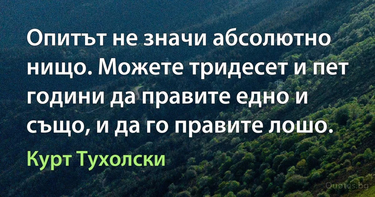 Опитът не значи абсолютно нищо. Можете тридесет и пет години да правите едно и също, и да го правите лошо. (Курт Тухолски)