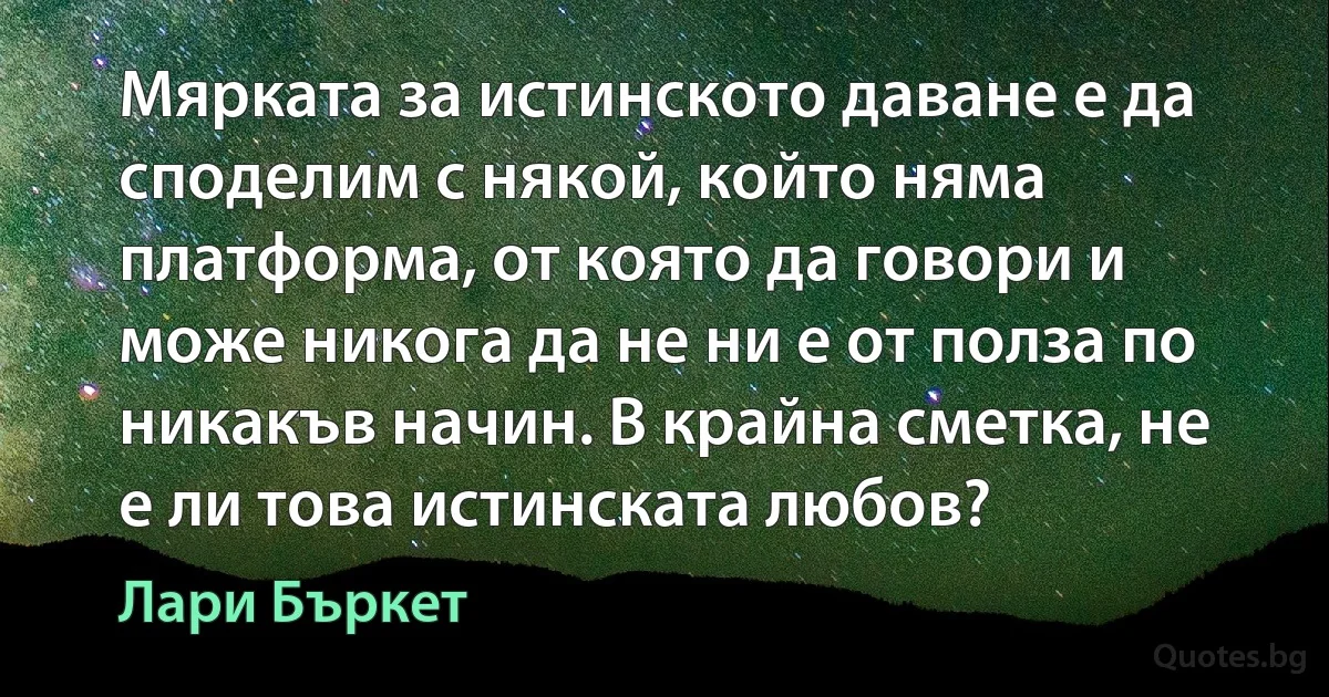 Мярката за истинското даване е да споделим с някой, който няма платформа, от която да говори и може никога да не ни е от полза по никакъв начин. В крайна сметка, не е ли това истинската любов? (Лари Бъркет)