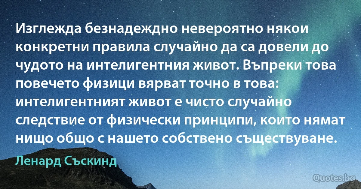 Изглежда безнадеждно невероятно някои конкретни правила случайно да са довели до чудото на интелигентния живот. Въпреки това повечето физици вярват точно в това: интелигентният живот е чисто случайно следствие от физически принципи, които нямат нищо общо с нашето собствено съществуване. (Ленард Съскинд)