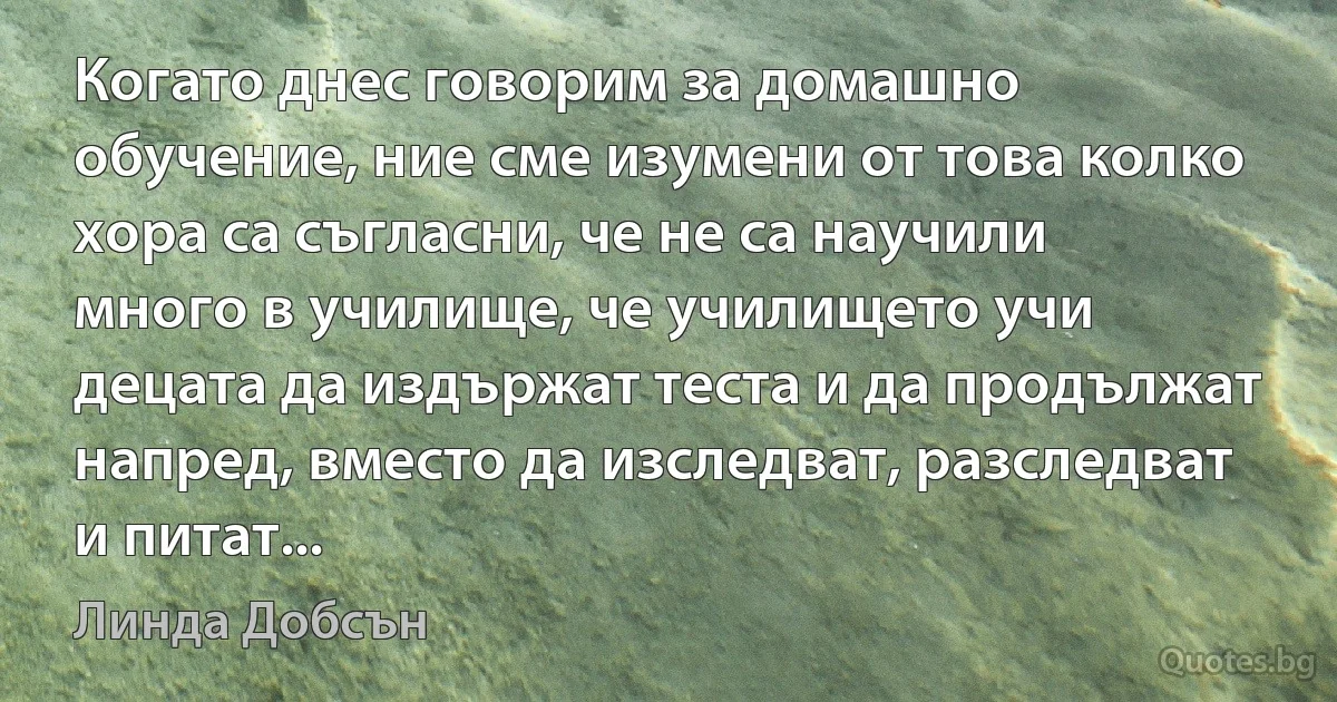 Когато днес говорим за домашно обучение, ние сме изумени от това колко хора са съгласни, че не са научили много в училище, че училището учи децата да издържат теста и да продължат напред, вместо да изследват, разследват и питат... (Линда Добсън)