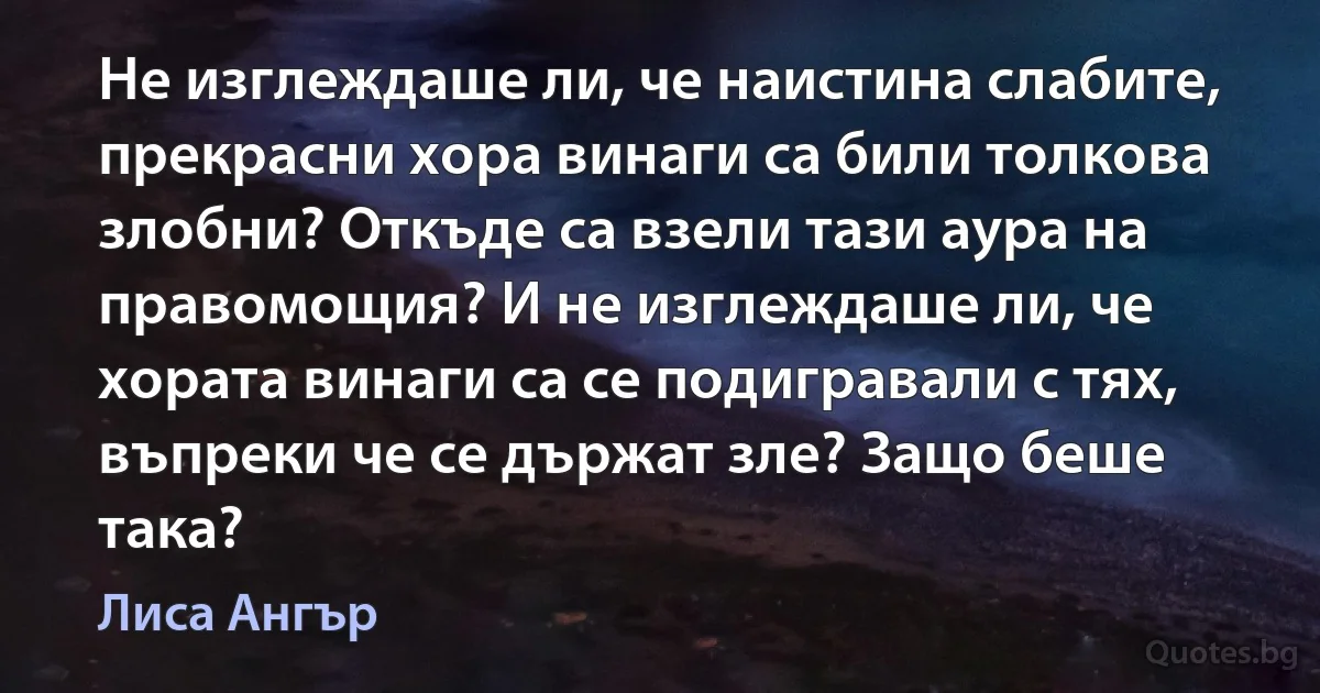 Не изглеждаше ли, че наистина слабите, прекрасни хора винаги са били толкова злобни? Откъде са взели тази аура на правомощия? И не изглеждаше ли, че хората винаги са се подигравали с тях, въпреки че се държат зле? Защо беше така? (Лиса Ангър)