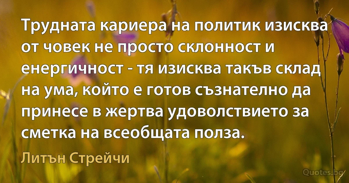 Трудната кариера на политик изисква от човек не просто склонност и енергичност - тя изисква такъв склад на ума, който е готов съзнателно да принесе в жертва удоволствието за сметка на всеобщата полза. (Литън Стрейчи)