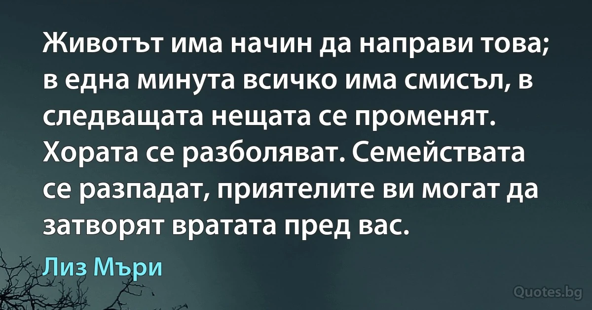 Животът има начин да направи това; в една минута всичко има смисъл, в следващата нещата се променят. Хората се разболяват. Семействата се разпадат, приятелите ви могат да затворят вратата пред вас. (Лиз Мъри)