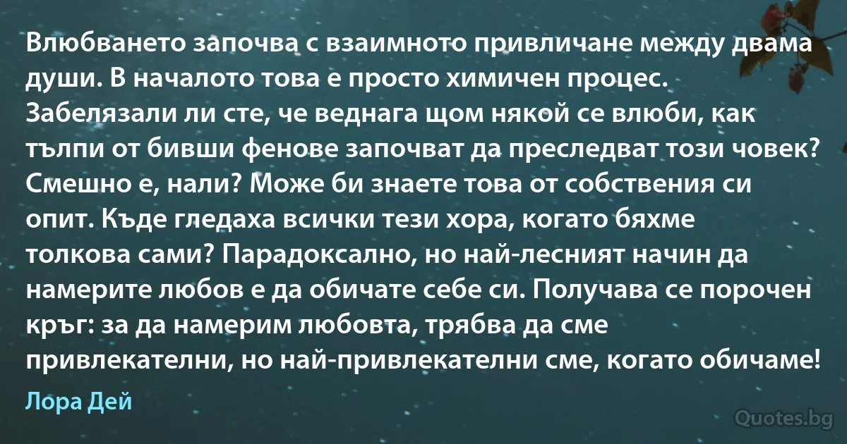 Влюбването започва с взаимното привличане между двама души. В началото това е просто химичен процес. Забелязали ли сте, че веднага щом някой се влюби, как тълпи от бивши фенове започват да преследват този човек? Смешно е, нали? Може би знаете това от собствения си опит. Къде гледаха всички тези хора, когато бяхме толкова сами? Парадоксално, но най-лесният начин да намерите любов е да обичате себе си. Получава се порочен кръг: за да намерим любовта, трябва да сме привлекателни, но най-привлекателни сме, когато обичаме! (Лора Дей)