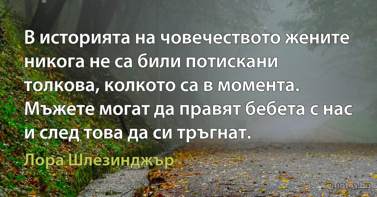 В историята на човечеството жените никога не са били потискани толкова, колкото са в момента. Мъжете могат да правят бебета с нас и след това да си тръгнат. (Лора Шлезинджър)