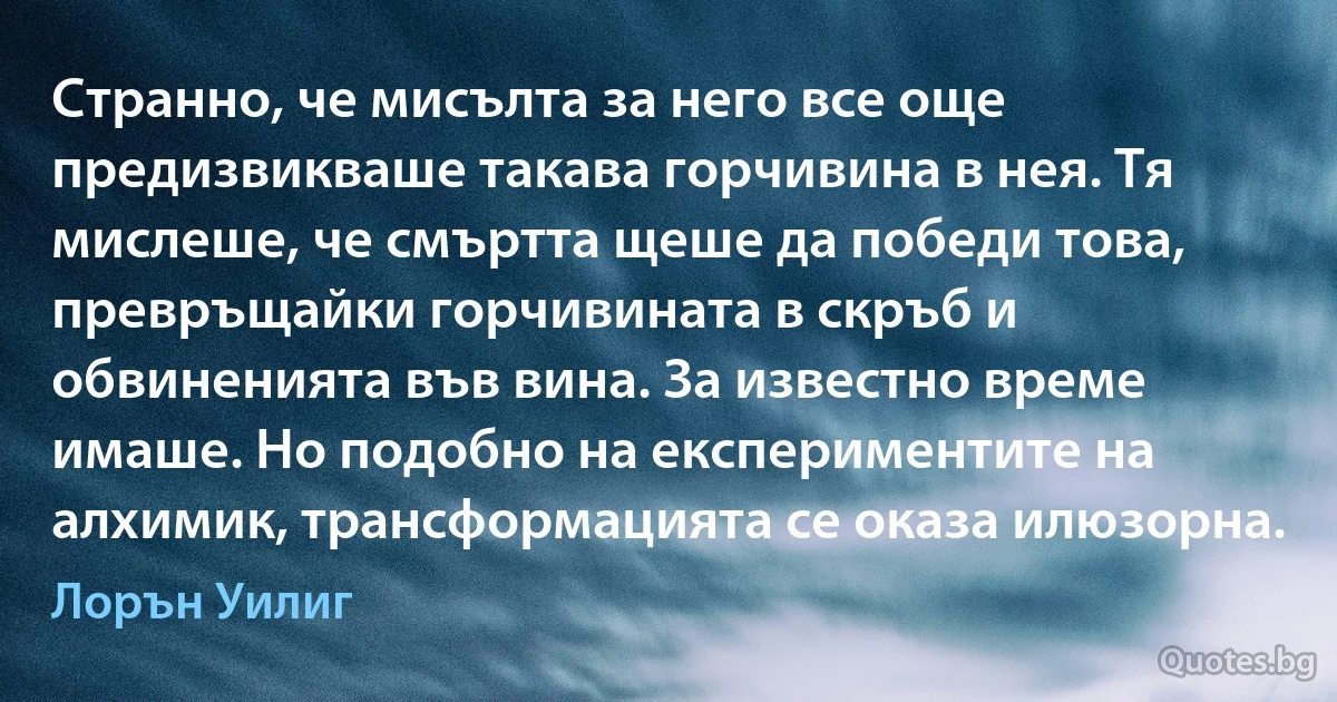 Странно, че мисълта за него все още предизвикваше такава горчивина в нея. Тя мислеше, че смъртта щеше да победи това, превръщайки горчивината в скръб и обвиненията във вина. За известно време имаше. Но подобно на експериментите на алхимик, трансформацията се оказа илюзорна. (Лорън Уилиг)