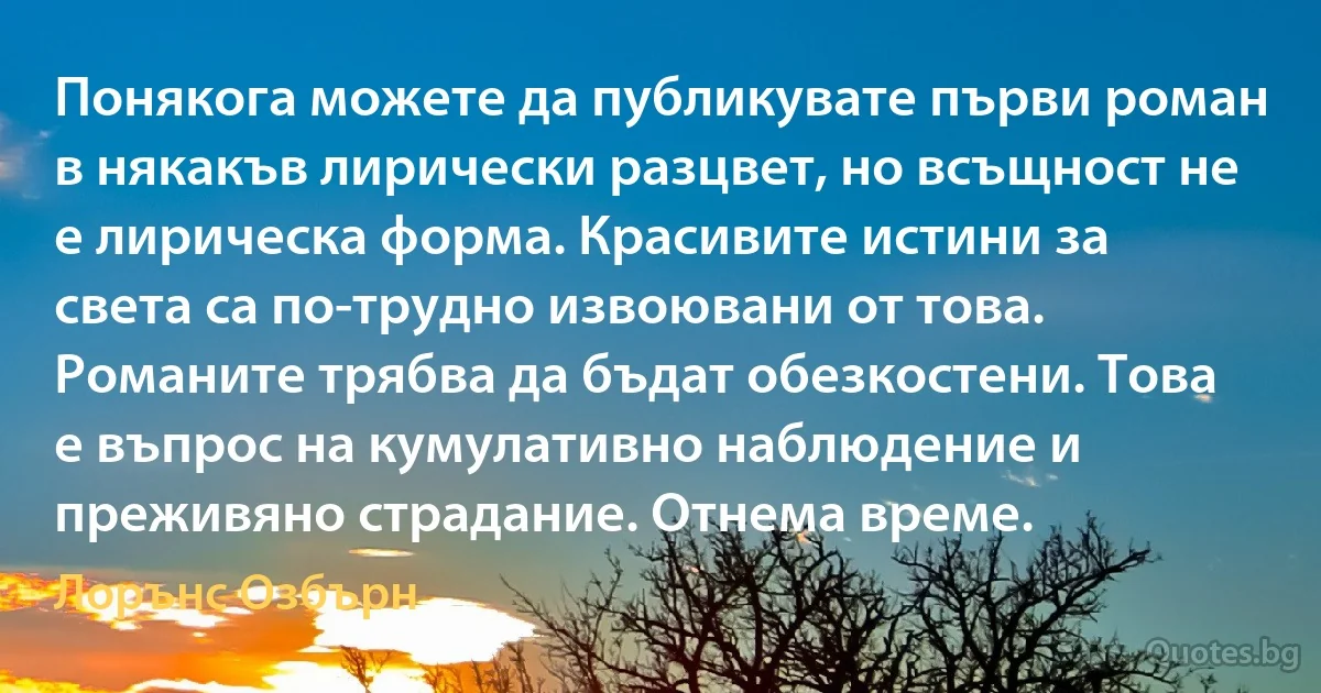 Понякога можете да публикувате първи роман в някакъв лирически разцвет, но всъщност не е лирическа форма. Красивите истини за света са по-трудно извоювани от това. Романите трябва да бъдат обезкостени. Това е въпрос на кумулативно наблюдение и преживяно страдание. Отнема време. (Лорънс Озбърн)