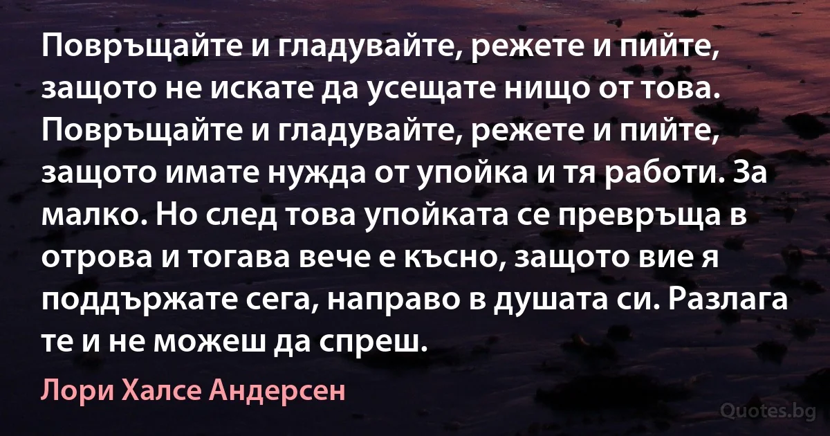 Повръщайте и гладувайте, режете и пийте, защото не искате да усещате нищо от това. Повръщайте и гладувайте, режете и пийте, защото имате нужда от упойка и тя работи. За малко. Но след това упойката се превръща в отрова и тогава вече е късно, защото вие я поддържате сега, направо в душата си. Разлага те и не можеш да спреш. (Лори Халсе Андерсен)