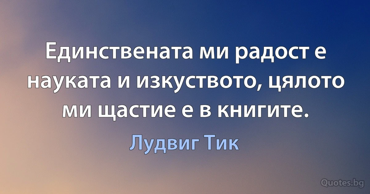 Единствената ми радост е науката и изкуството, цялото ми щастие е в книгите. (Лудвиг Тик)