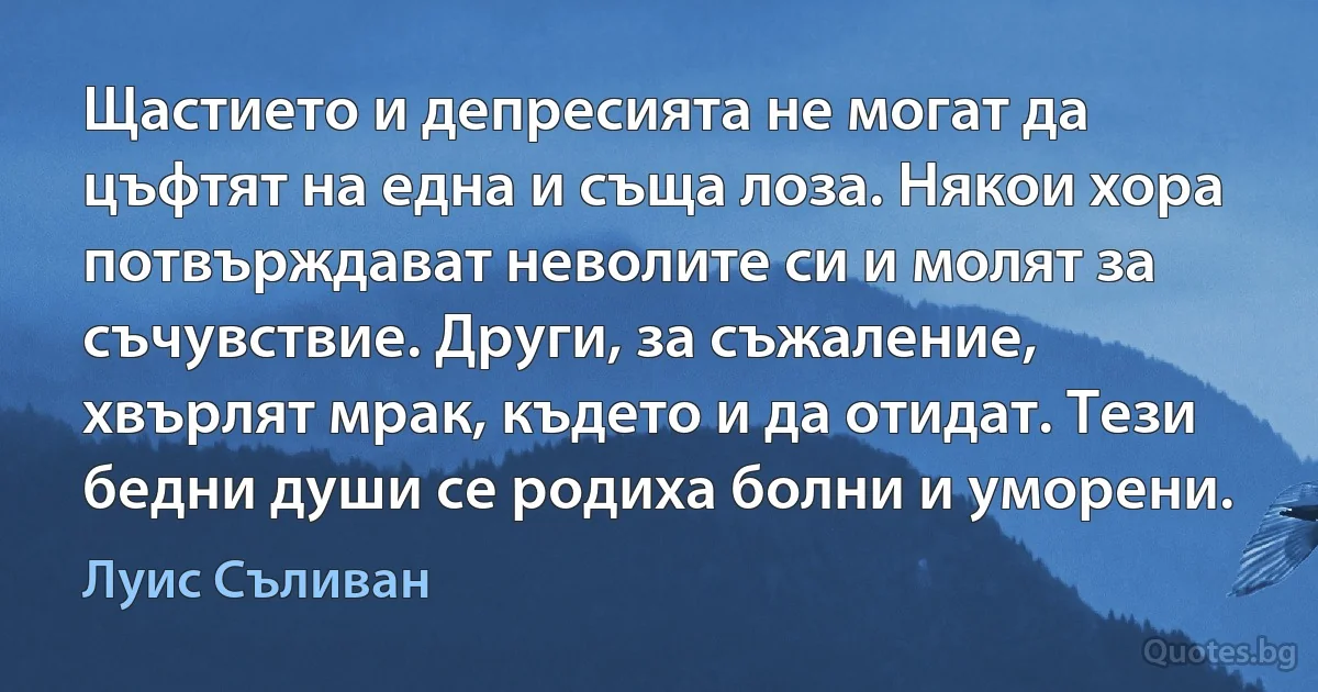 Щастието и депресията не могат да цъфтят на една и съща лоза. Някои хора потвърждават неволите си и молят за съчувствие. Други, за съжаление, хвърлят мрак, където и да отидат. Тези бедни души се родиха болни и уморени. (Луис Съливан)