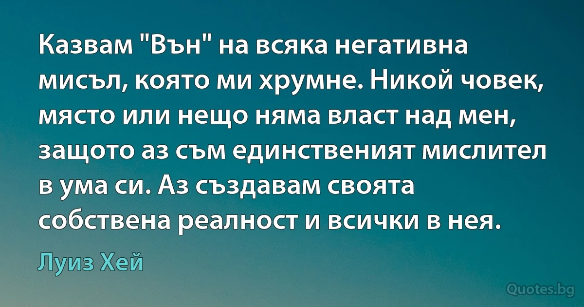 Казвам "Вън" на всяка негативна мисъл, която ми хрумне. Никой човек, място или нещо няма власт над мен, защото аз съм единственият мислител в ума си. Аз създавам своята собствена реалност и всички в нея. (Луиз Хей)