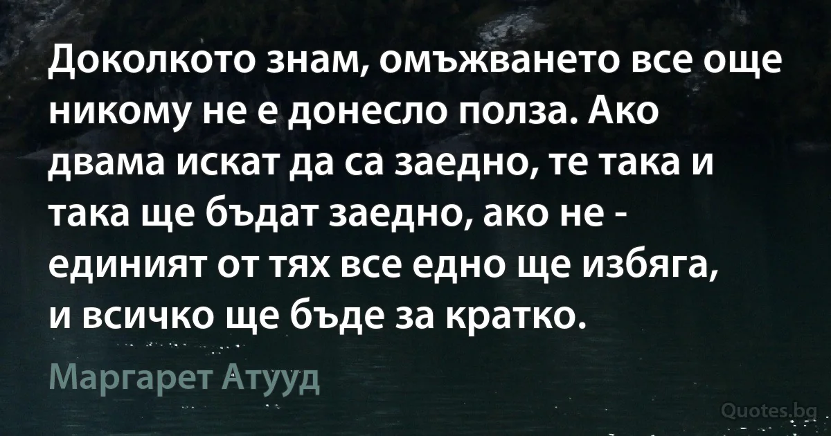 Доколкото знам, омъжването все още никому не е донесло полза. Ако двама искат да са заедно, те така и така ще бъдат заедно, ако не - единият от тях все едно ще избяга, и всичко ще бъде за кратко. (Маргарет Атууд)