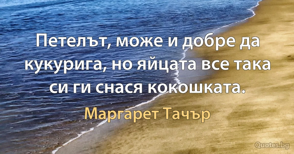 Петелът, може и добре да кукурига, но яйцата все така си ги снася кокошката. (Маргарет Тачър)