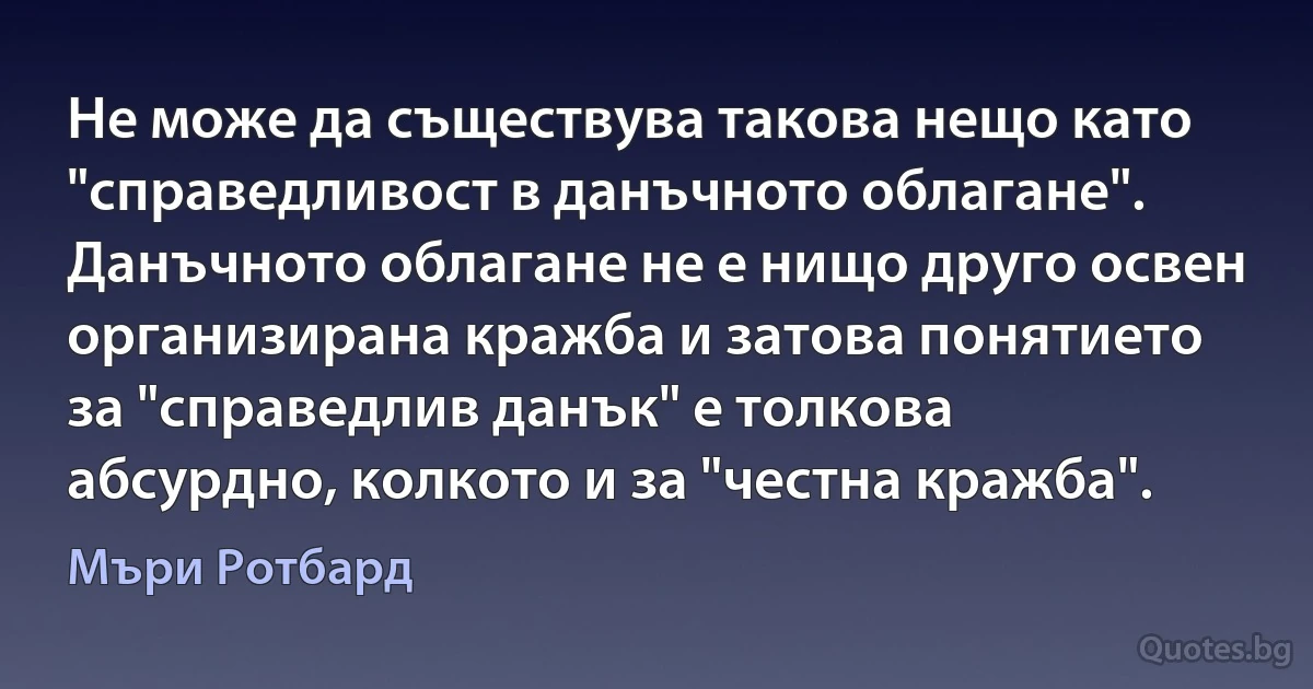 Не може да съществува такова нещо като "справедливост в данъчното облагане". Данъчното облагане не е нищо друго освен организирана кражба и затова понятието за "справедлив данък" е толкова абсурдно, колкото и за "честна кражба". (Мъри Ротбард)