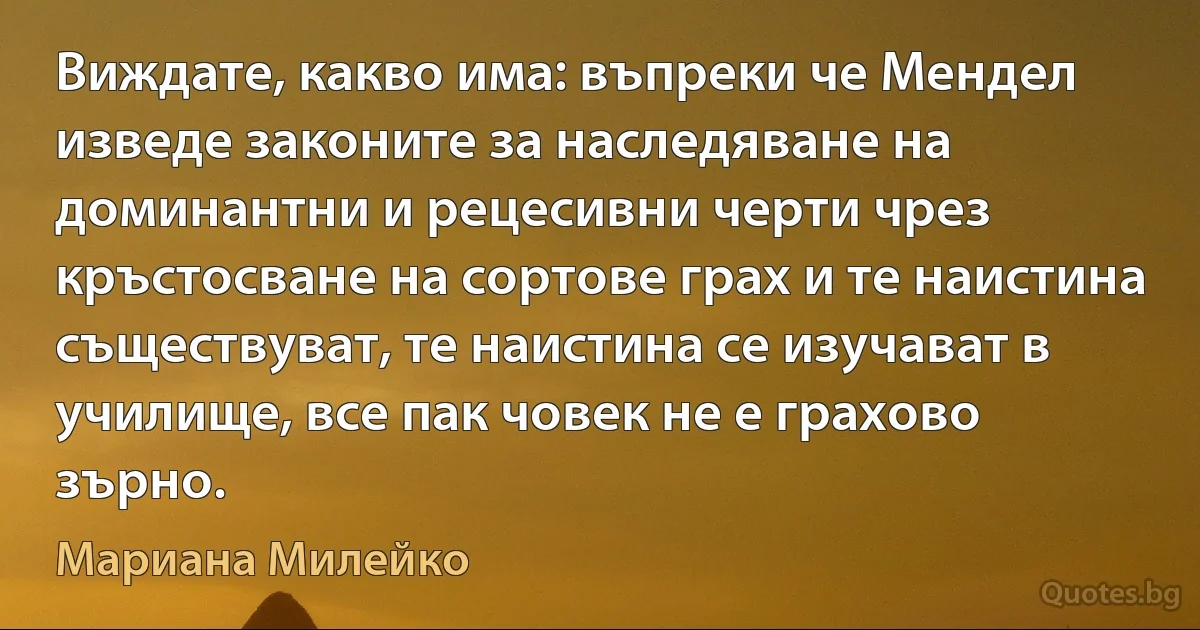 Виждате, какво има: въпреки че Мендел изведе законите за наследяване на доминантни и рецесивни черти чрез кръстосване на сортове грах и те наистина съществуват, те наистина се изучават в училище, все пак човек не е грахово зърно. (Мариана Милейко)