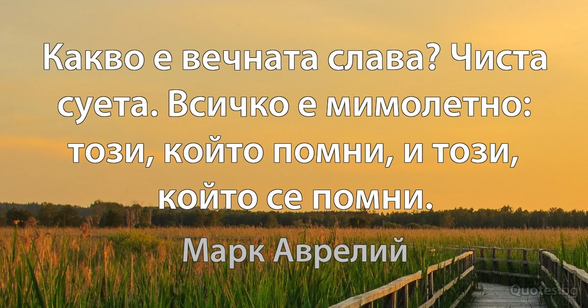 Какво е вечната слава? Чиста суета. Всичко е мимолетно: този, който помни, и този, който се помни. (Марк Аврелий)