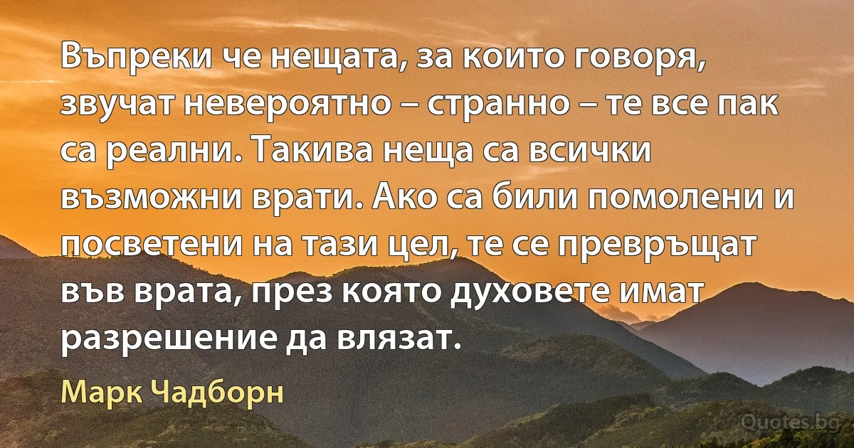 Въпреки че нещата, за които говоря, звучат невероятно – странно – те все пак са реални. Такива неща са всички възможни врати. Ако са били помолени и посветени на тази цел, те се превръщат във врата, през която духовете имат разрешение да влязат. (Марк Чадборн)