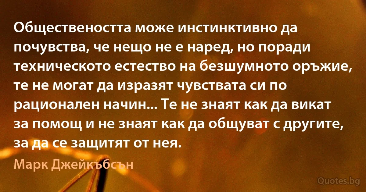 Обществеността може инстинктивно да почувства, че нещо не е наред, но поради техническото естество на безшумното оръжие, те не могат да изразят чувствата си по рационален начин... Те не знаят как да викат за помощ и не знаят как да общуват с другите, за да се защитят от нея. (Марк Джейкъбсън)