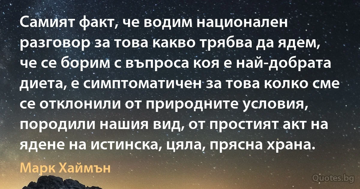 Самият факт, че водим национален разговор за това какво трябва да ядем, че се борим с въпроса коя е най-добрата диета, е симптоматичен за това колко сме се отклонили от природните условия, породили нашия вид, от простият акт на ядене на истинска, цяла, прясна храна. (Марк Хаймън)