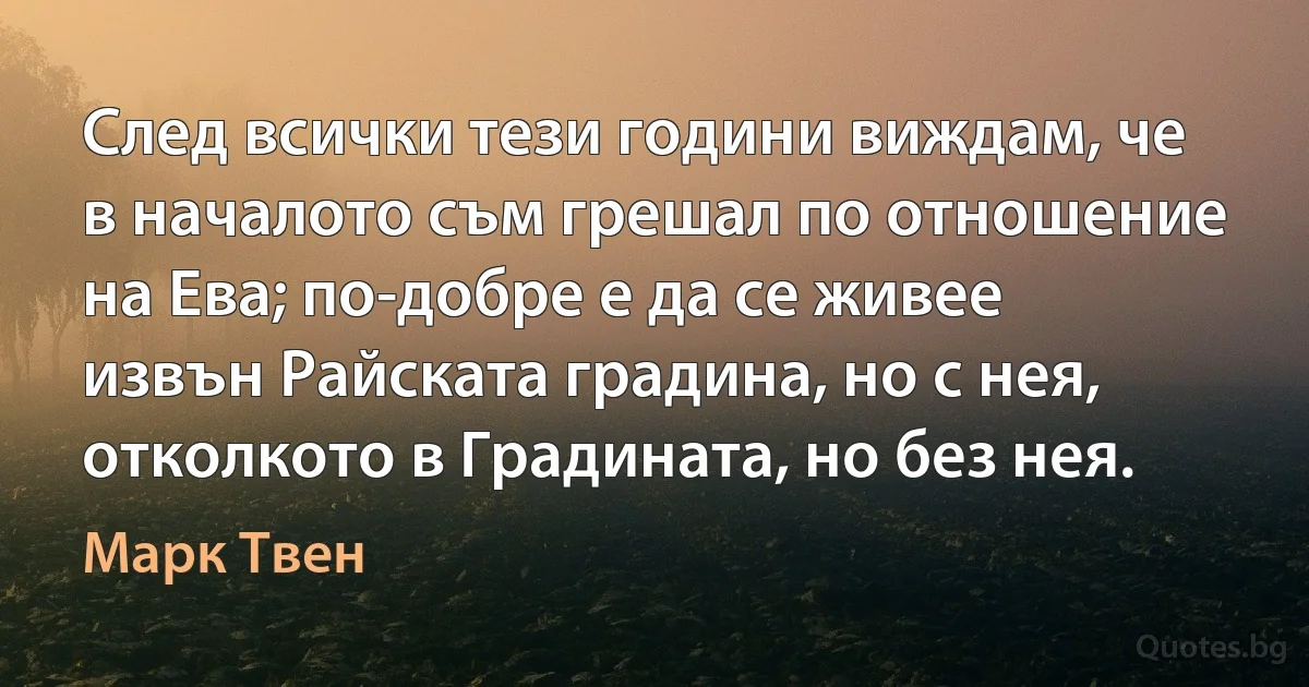 След всички тези години виждам, че в началото съм грешал по отношение на Ева; по-добре е да се живее извън Райската градина, но с нея, отколкото в Градината, но без нея. (Марк Твен)