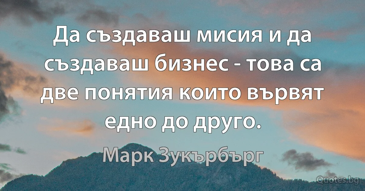 Да създаваш мисия и да създаваш бизнес - това са две понятия които вървят едно до друго. (Марк Зукърбърг)