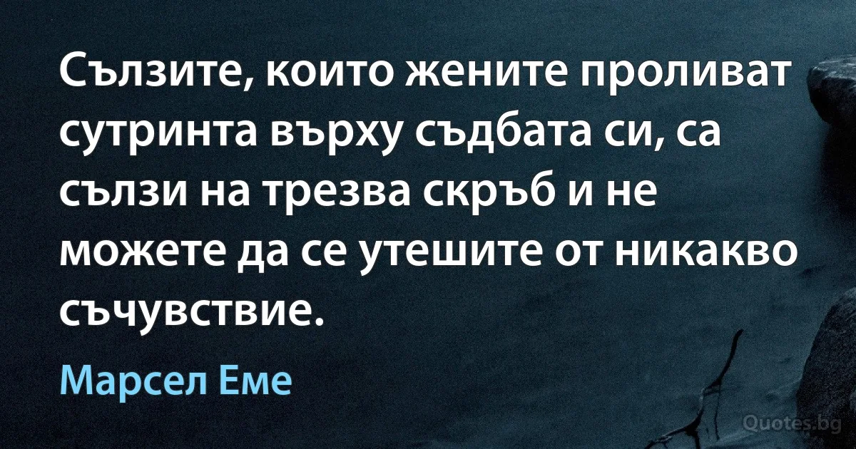 Сълзите, които жените проливат сутринта върху съдбата си, са сълзи на трезва скръб и не можете да се утешите от никакво съчувствие. (Марсел Еме)