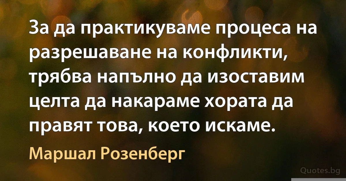 За да практикуваме процеса на разрешаване на конфликти, трябва напълно да изоставим целта да накараме хората да правят това, което искаме. (Маршал Розенберг)