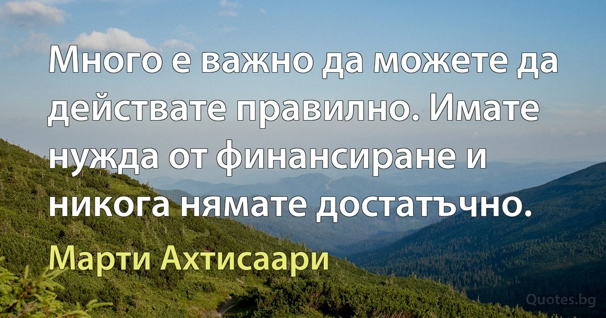 Много е важно да можете да действате правилно. Имате нужда от финансиране и никога нямате достатъчно. (Марти Ахтисаари)