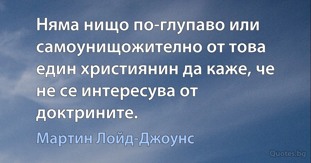 Няма нищо по-глупаво или самоунищожително от това един християнин да каже, че не се интересува от доктрините. (Мартин Лойд-Джоунс)