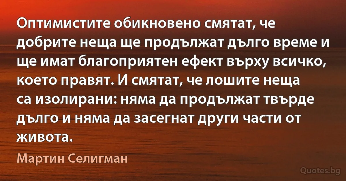 Оптимистите обикновено смятат, че добрите неща ще продължат дълго време и ще имат благоприятен ефект върху всичко, което правят. И смятат, че лошите неща са изолирани: няма да продължат твърде дълго и няма да засегнат други части от живота. (Мартин Селигман)