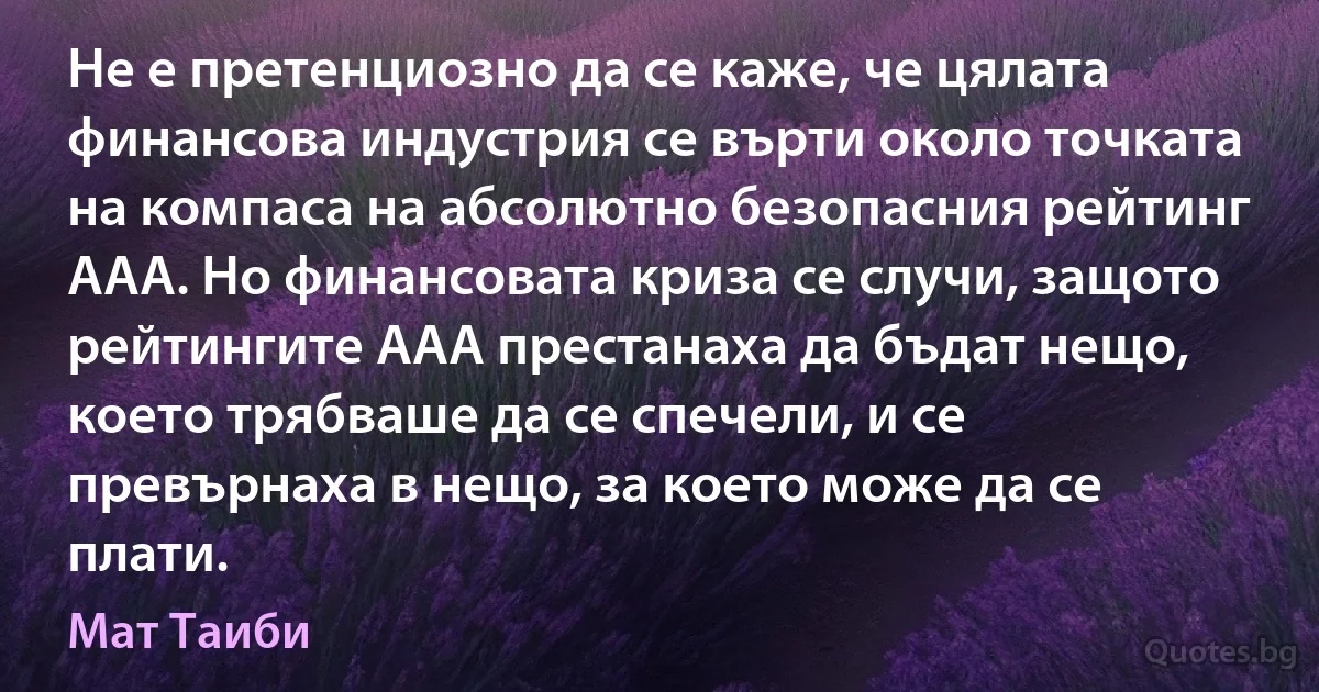 Не е претенциозно да се каже, че цялата финансова индустрия се върти около точката на компаса на абсолютно безопасния рейтинг AAA. Но финансовата криза се случи, защото рейтингите AAA престанаха да бъдат нещо, което трябваше да се спечели, и се превърнаха в нещо, за което може да се плати. (Мат Таиби)