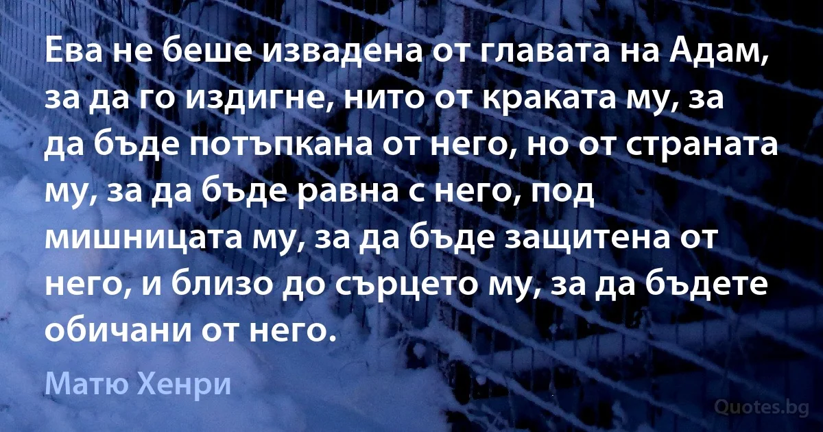 Ева не беше извадена от главата на Адам, за да го издигне, нито от краката му, за да бъде потъпкана от него, но от страната му, за да бъде равна с него, под мишницата му, за да бъде защитена от него, и близо до сърцето му, за да бъдете обичани от него. (Матю Хенри)