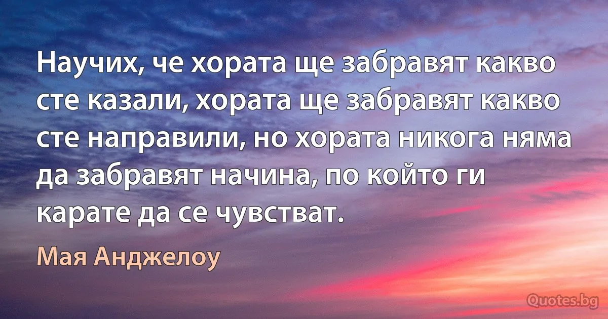 Научих, че хората ще забравят какво сте казали, хората ще забравят какво сте направили, но хората никога няма да забравят начина, по който ги карате да се чувстват. (Мая Анджелоу)