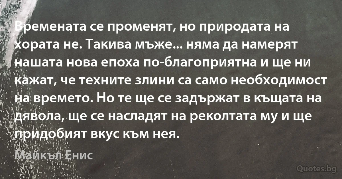 Времената се променят, но природата на хората не. Такива мъже... няма да намерят нашата нова епоха по-благоприятна и ще ни кажат, че техните злини са само необходимост на времето. Но те ще се задържат в къщата на дявола, ще се насладят на реколтата му и ще придобият вкус към нея. (Майкъл Енис)