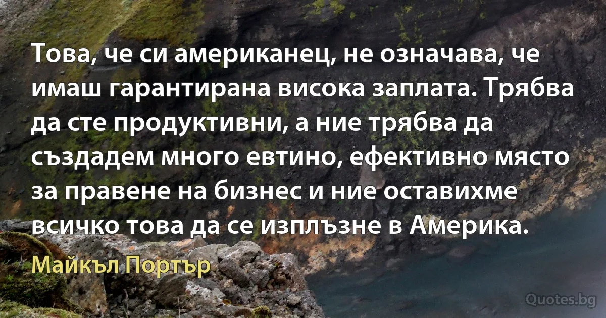 Това, че си американец, не означава, че имаш гарантирана висока заплата. Трябва да сте продуктивни, а ние трябва да създадем много евтино, ефективно място за правене на бизнес и ние оставихме всичко това да се изплъзне в Америка. (Майкъл Портър)