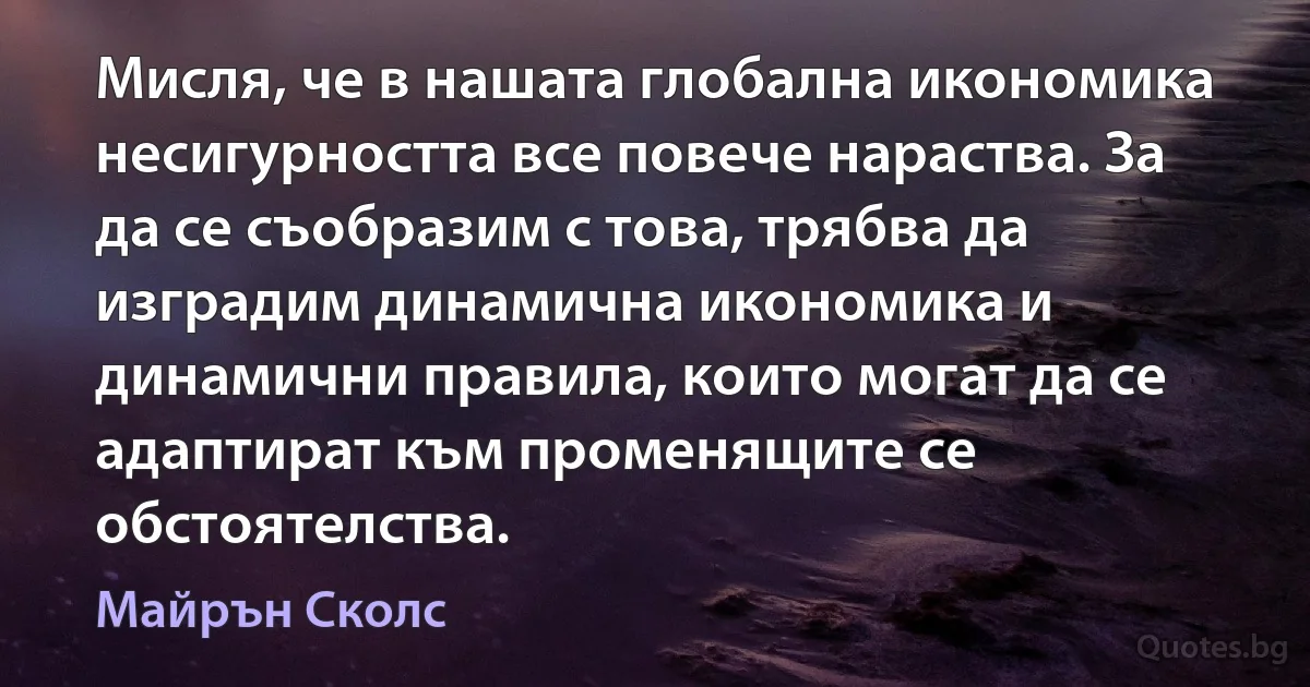 Мисля, че в нашата глобална икономика несигурността все повече нараства. За да се съобразим с това, трябва да изградим динамична икономика и динамични правила, които могат да се адаптират към променящите се обстоятелства. (Майрън Сколс)